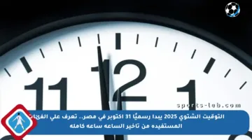 التوقيت الشتوي 2025 يبدأ رسميًا 31 أكتوبر في مصر.. تعرف على الفئات المستفيدة من تأخير الساعة ساعة كاملة